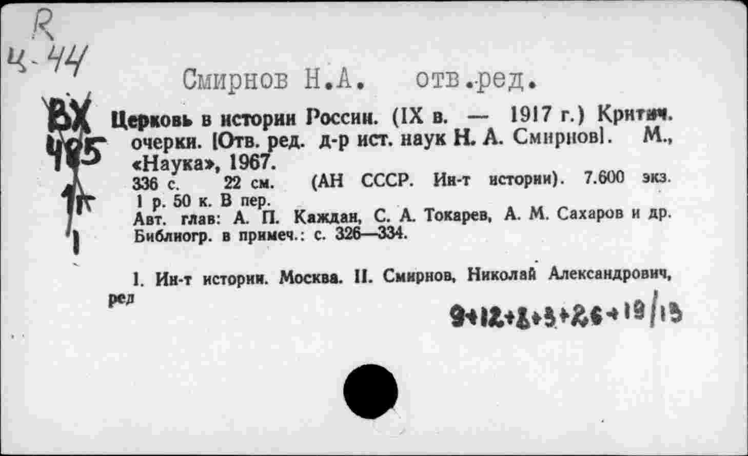 ﻿я
Смирнов Н.А. отв.ред.
Церковь в истории России. (IX в. — 1917 г.) Крнтмч. Ьлг очерки. 1Отв. ред. д-р ист. наук Н. А. Смирнов!. М., «Наука», 1967.
336 с. 22 см. (АН СССР. Ин-т истории). 7.600 экз. 1 р. 50 к. В пер.
1 Авт. глав: А. П. Каждая, С. А. Токарев, А. М. Сахаров и др. | Библиогр. в примем.: с. 326—334.
1. Ин-т истории. Москва. II. Смирнов, Николай Александрович,